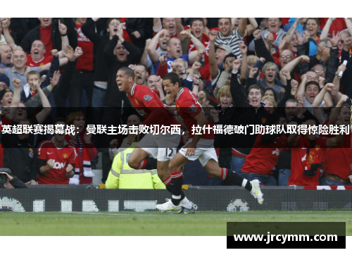 英超联赛揭幕战：曼联主场击败切尔西，拉什福德破门助球队取得惊险胜利